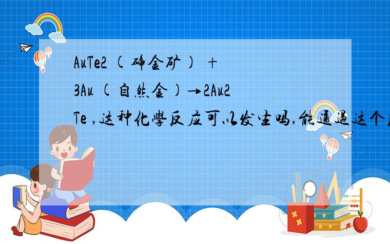 AuTe2 (碲金矿) + 3Au (自然金)→2Au2Te ,这种化学反应可以发生吗,能通过这个反应合成Au2Te吗.Au2Te是新发现的一种新矿物