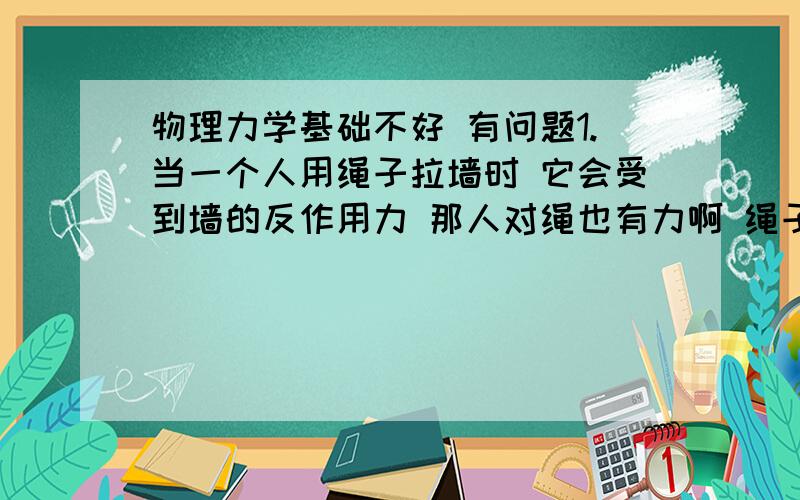 物理力学基础不好 有问题1.当一个人用绳子拉墙时 它会受到墙的反作用力 那人对绳也有力啊 绳子也应该有个反作用力 人为什么不受到这两个反作用力之和?这两个反作用力到底是不是一个