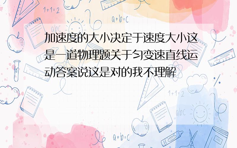 加速度的大小决定于速度大小这是一道物理题关于匀变速直线运动答案说这是对的我不理解