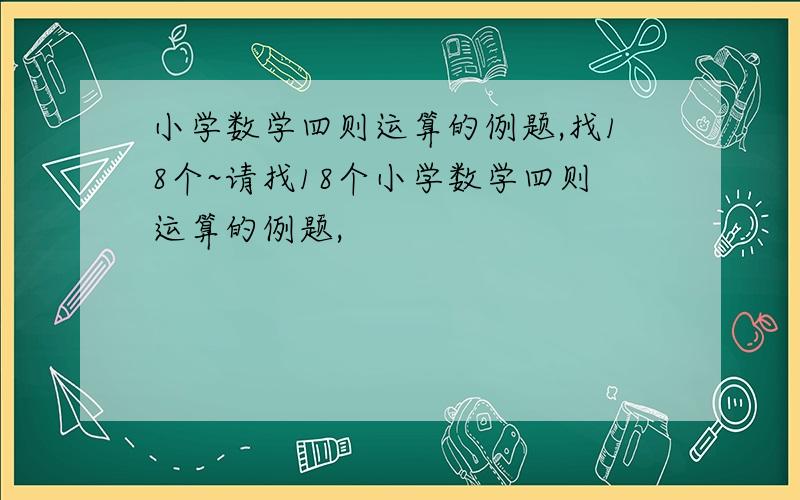 小学数学四则运算的例题,找18个~请找18个小学数学四则运算的例题,