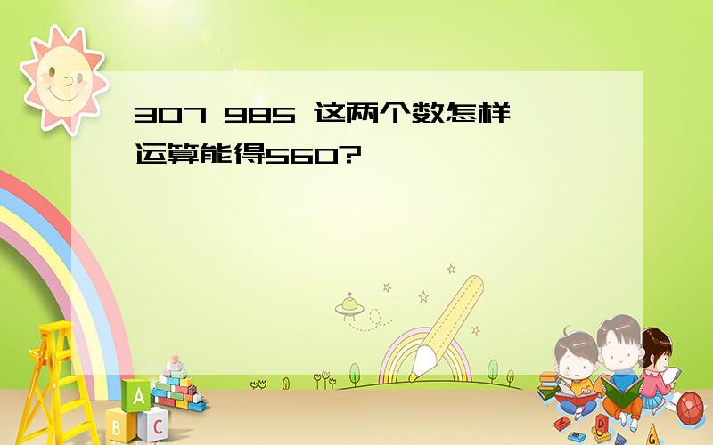 307 985 这两个数怎样运算能得560?