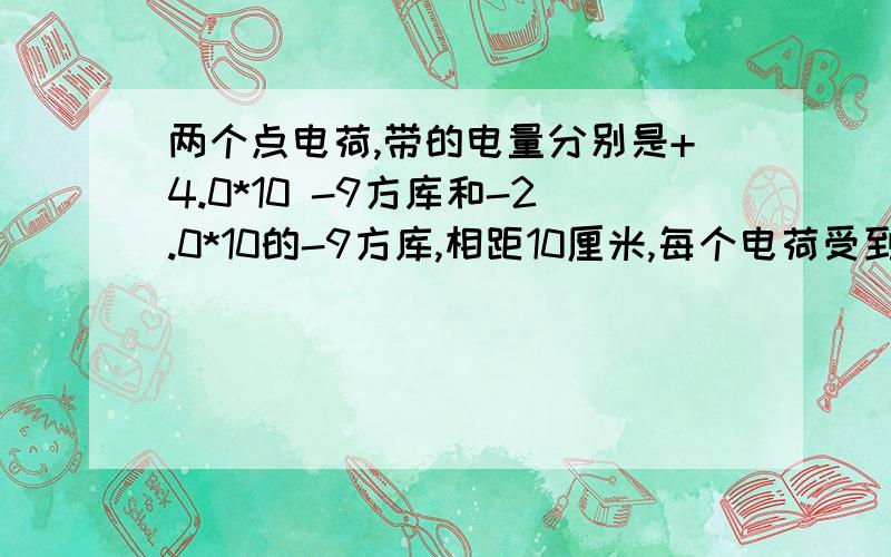 两个点电荷,带的电量分别是+4.0*10 -9方库和-2.0*10的-9方库,相距10厘米,每个电荷受到的静电力多大