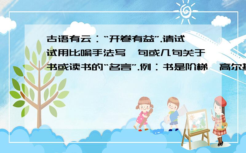 古语有云：“开卷有益”.请试试用比喻手法写一句或几句关于书或读书的“名言”.例：书是阶梯,高尔基说：“书是人类进步的阶梯.”书是（ ）------我说：“ ”