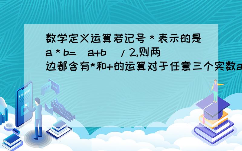 数学定义运算若记号＊表示的是a＊b=（a+b）/2,则两边都含有*和+的运算对于任意三个实数a,b,c恒成立的式子可以是可答案是（a＊b）+c=(a+b)*c