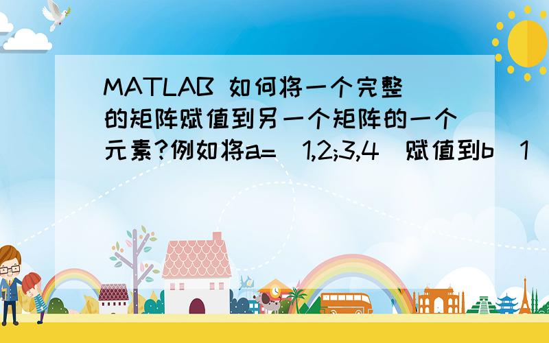 MATLAB 如何将一个完整的矩阵赋值到另一个矩阵的一个元素?例如将a=[1,2;3,4]赋值到b(1)中去,b也是一个矩阵.