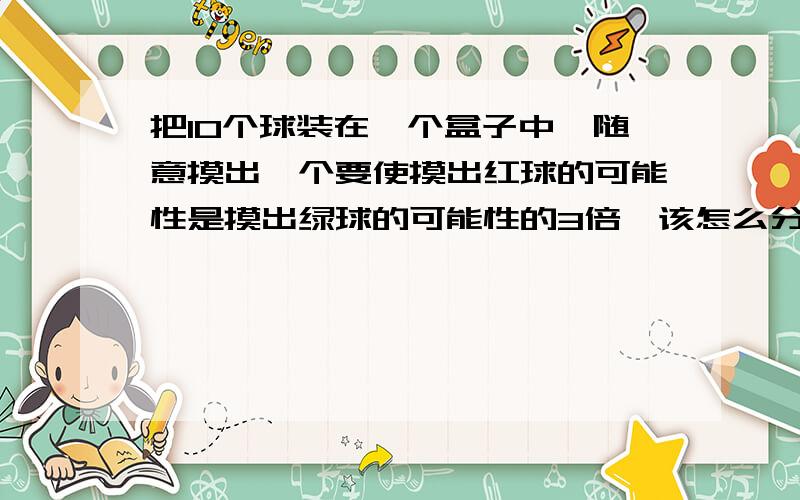 把10个球装在一个盒子中,随意摸出一个要使摸出红球的可能性是摸出绿球的可能性的3倍,该怎么分配