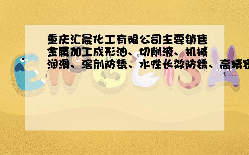 重庆汇晨化工有限公司主要销售金属加工成形油、切削液、机械润滑、溶剂防锈、水性长效防锈、高精密清洗并针对客户多样化需求提供相应的解决方案,致力于为客户提供优化的润滑解决方