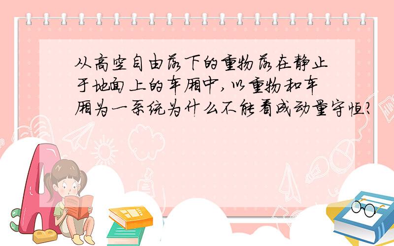 从高空自由落下的重物落在静止于地面上的车厢中,以重物和车厢为一系统为什么不能看成动量守恒?