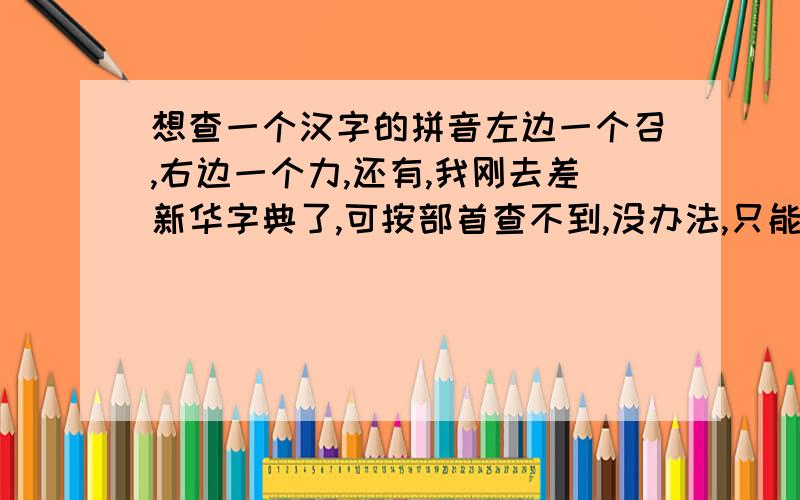 想查一个汉字的拼音左边一个召,右边一个力,还有,我刚去差新华字典了,可按部首查不到,没办法,只能上网求救了.拼音和按部首的查找.