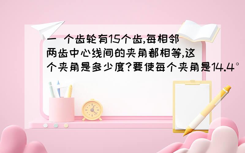 一 个齿轮有15个齿,每相邻两齿中心线间的夹角都相等,这个夹角是多少度?要使每个夹角是14.4°该齿轮应有多少个齿轮?