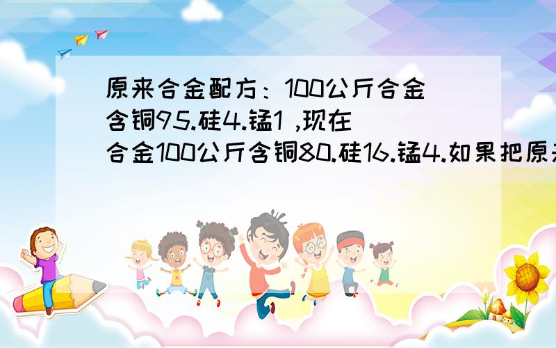 原来合金配方：100公斤合金含铜95.硅4.锰1 ,现在合金100公斤含铜80.硅16.锰4.如果把原来配方变成现在的需要加多少斤硅和锰