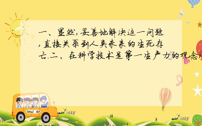 一、显然,妥善地解决这一问题,直接关系到人类未来的生死存亡.二、在科学技术是第一生产力的观念深入人心的今天,谁能不相信高科技不会给人类带来福音?三、当听到这个故事的时候,使我