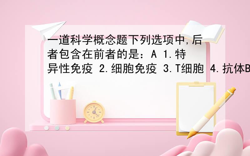 一道科学概念题下列选项中,后者包含在前者的是：A 1.特异性免疫 2.细胞免疫 3.T细胞 4.抗体B 1.染色体 2.DNA 3.基因 4.脱氧核苷酸C 1.无性生殖 2.营养生殖 3.嫁接 4.扦插D 1.纯净物 2.化合物 3.碱 4.