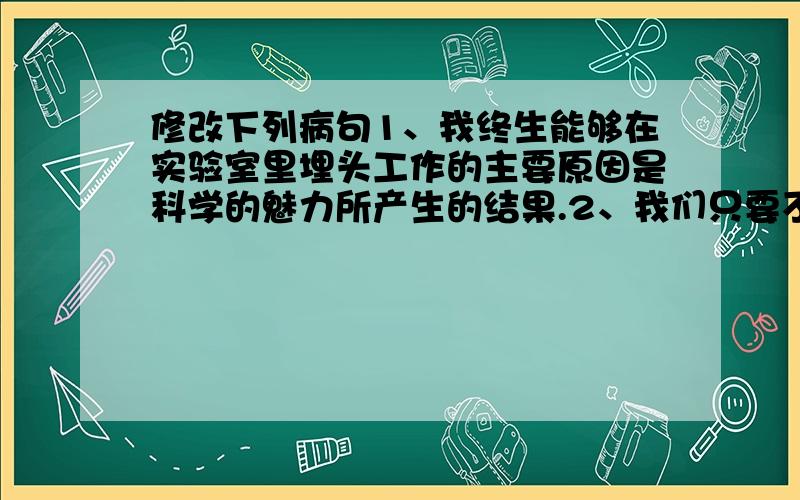 修改下列病句1、我终生能够在实验室里埋头工作的主要原因是科学的魅力所产生的结果.2、我们只要不断提高文明意识,从小事做起,才能真正养成文明的好习惯.3、为了增强我们的理解能力和