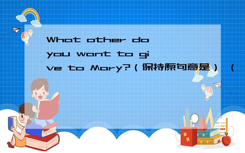 What other do you want to give to Mary?（保持原句意是） （ ）( ）do you want to give to Mary?求马上回答!个您跪下