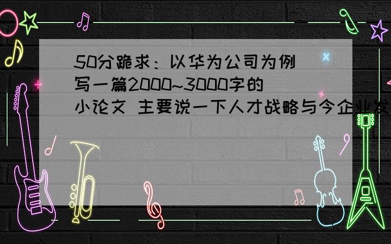 50分跪求：以华为公司为例 写一篇2000~3000字的小论文 主要说一下人才战略与今企业发展之间的关系 3千字 呵呵 只可惜小弟不才 时间比较紧急