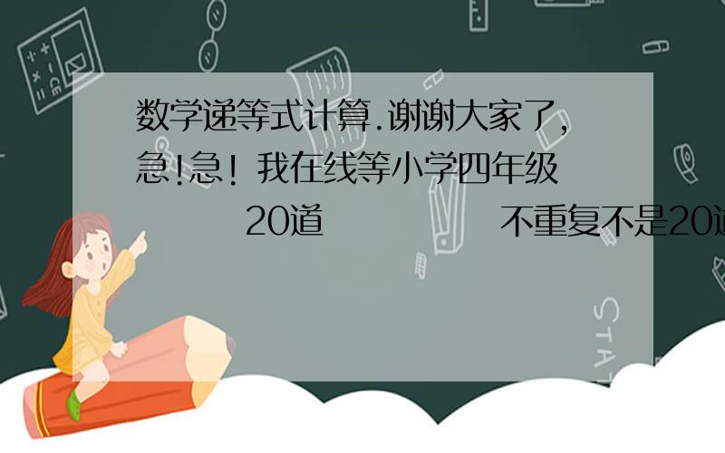 数学递等式计算.谢谢大家了,急!急! 我在线等小学四年级        20道             不重复不是20道也可以呀，求求大家啦！！！！！！！！！！！！！！！！！！！！！！！！！！