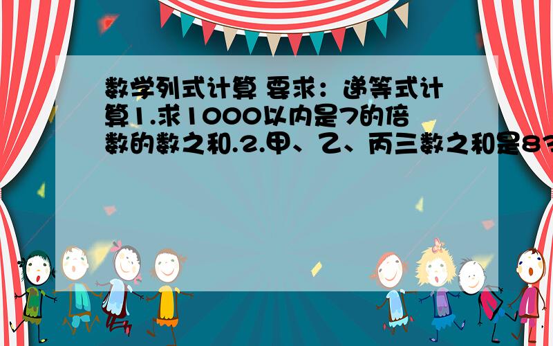 数学列式计算 要求：递等式计算1.求1000以内是7的倍数的数之和.2.甲、乙、丙三数之和是830,甲数比乙数少20,丙数比乙数多10,求乙数.