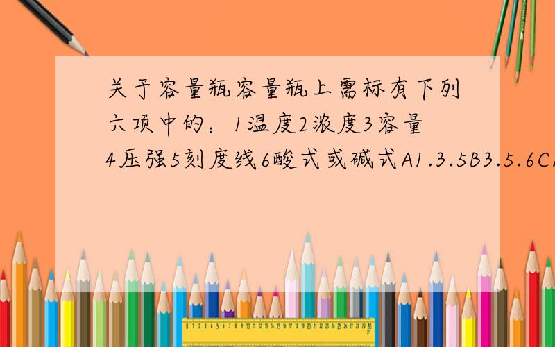 关于容量瓶容量瓶上需标有下列六项中的：1温度2浓度3容量4压强5刻度线6酸式或碱式A1.3.5B3.5.6C1.2.4D2.4.6