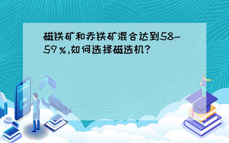 磁铁矿和赤铁矿混合达到58-59％,如何选择磁选机?