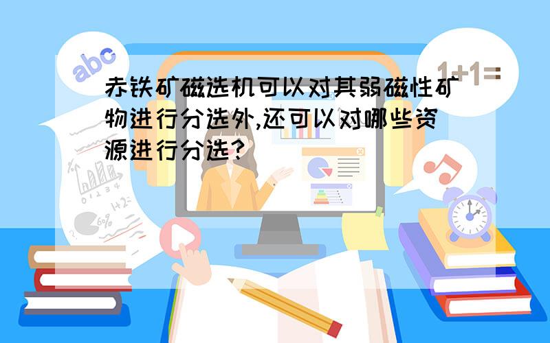 赤铁矿磁选机可以对其弱磁性矿物进行分选外,还可以对哪些资源进行分选?