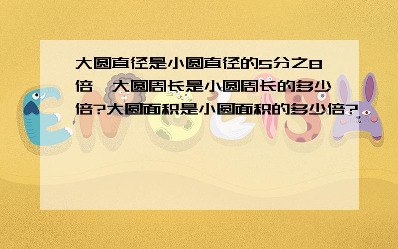 大圆直径是小圆直径的5分之8倍,大圆周长是小圆周长的多少倍?大圆面积是小圆面积的多少倍?