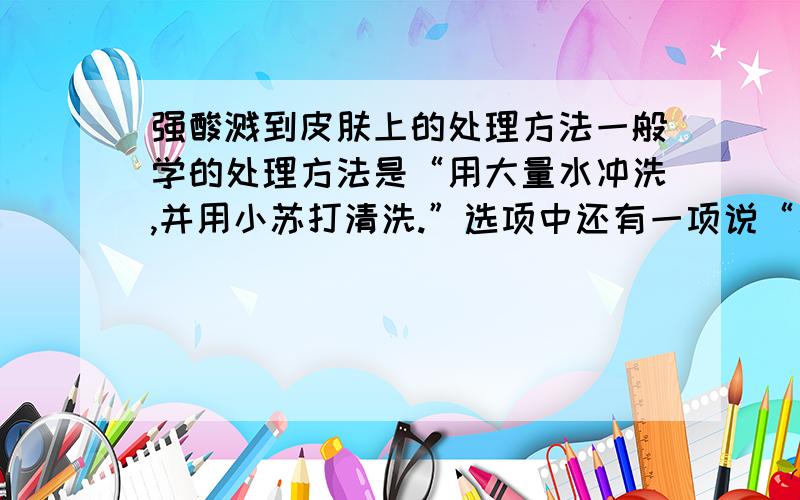 强酸溅到皮肤上的处理方法一般学的处理方法是“用大量水冲洗,并用小苏打清洗.”选项中还有一项说“用大量水清洗,并用醋清洗.”为什么选小苏打不选醋?醋的成分不也是弱酸吗?