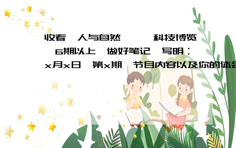 收看《人与自然》、《科技博览》6期以上,做好笔记,写明：x月x日,第x期,节目内容以及你的体会感受,每次300字以上.求你们了,今天就要只要回答了，前提是必须符合今年的