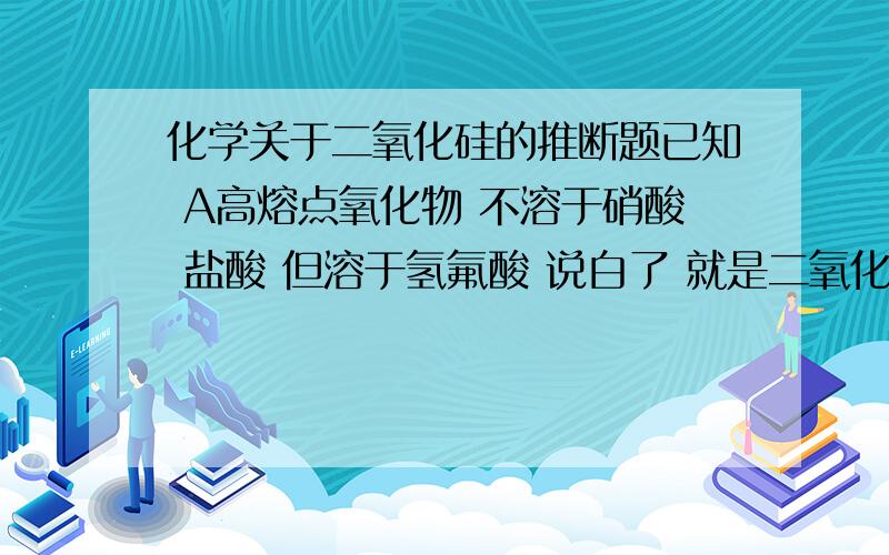 化学关于二氧化硅的推断题已知 A高熔点氧化物 不溶于硝酸 盐酸 但溶于氢氟酸 说白了 就是二氧化硅A在高温的条件下可以得到 B B点燃得到C C加热条件下得到A以上条件有多余反应物或生成物