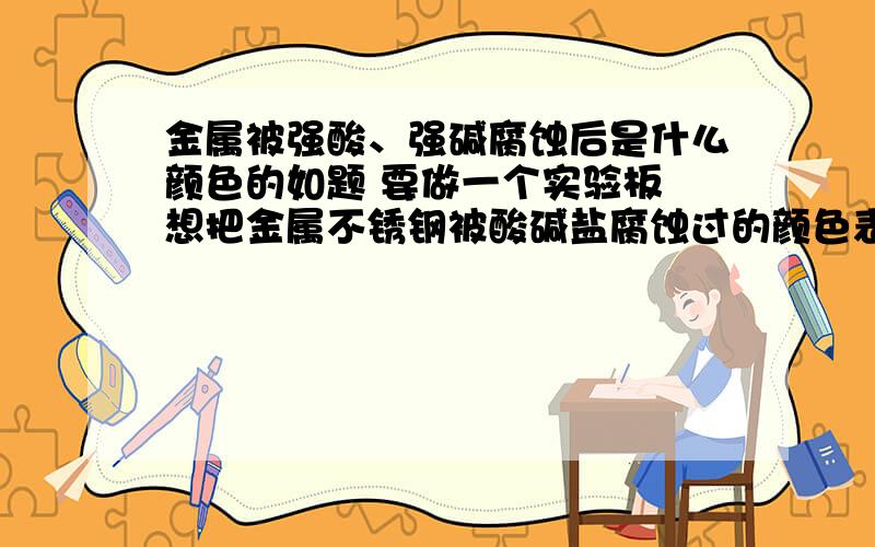 金属被强酸、强碱腐蚀后是什么颜色的如题 要做一个实验板 想把金属不锈钢被酸碱盐腐蚀过的颜色表示出来 ,但实验又没做 ,