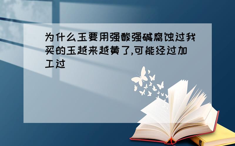 为什么玉要用强酸强碱腐蚀过我买的玉越来越黄了,可能经过加工过