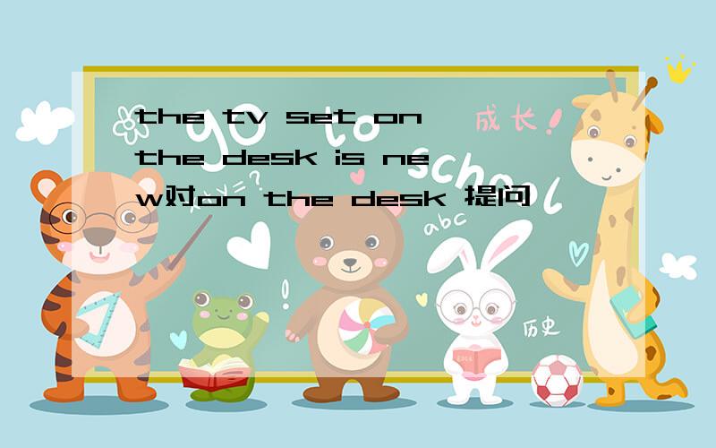 the tv set on the desk is new对on the desk 提问