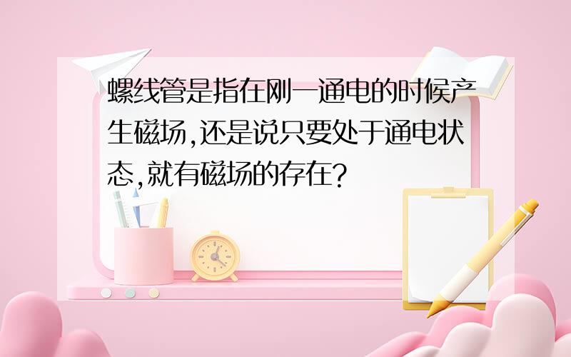 螺线管是指在刚一通电的时候产生磁场,还是说只要处于通电状态,就有磁场的存在?