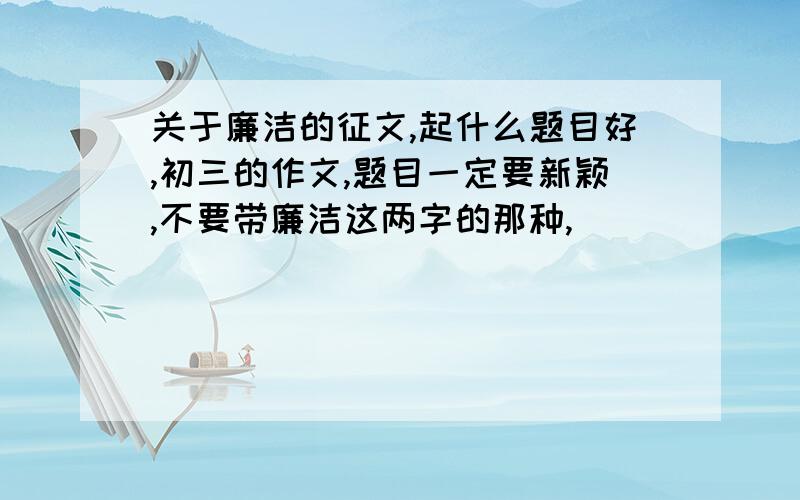 关于廉洁的征文,起什么题目好,初三的作文,题目一定要新颖,不要带廉洁这两字的那种,