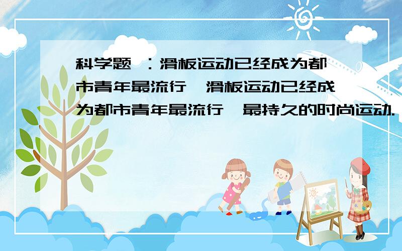 科学题 ：滑板运动已经成为都市青年最流行、滑板运动已经成为都市青年最流行、最持久的时尚运动.一块滑板是由板面、滑板支架（滑板桥）和四只滑板轮等部分组成,总质量约为5千克,如