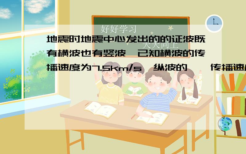 地震时地震中心发出的的证波既有横波也有竖波,已知横波的传播速度为7.5km/s,纵波的……传播速度为14km/s.地震发生时,地震中心正上方的人先感觉到房子在上下跳动,13s后又感觉到房子在水平