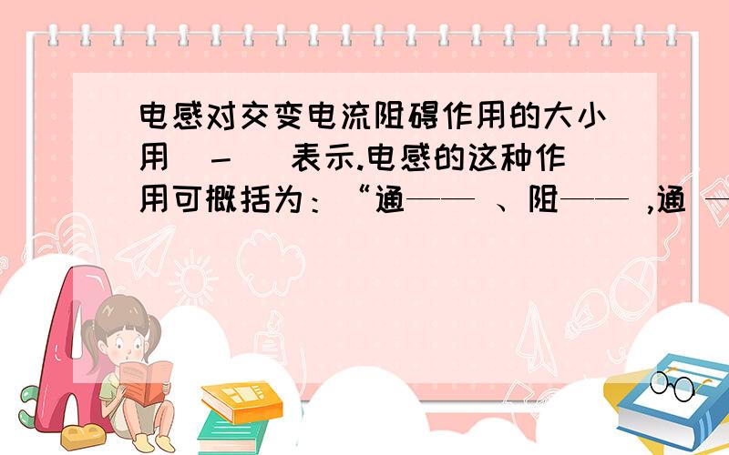 电感对交变电流阻碍作用的大小用（－ ）表示.电感的这种作用可概括为：“通—— 、阻—— ,通 ———、阻 ————.”