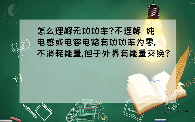 怎么理解无功功率?不理解 纯电感或电容电路有功功率为零,不消耗能量,但于外界有能量交换?