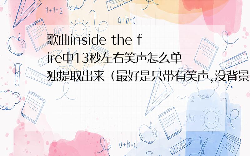 歌曲inside the fire中13秒左右笑声怎么单独提取出来（最好是只带有笑声,没背景音乐）有知道的可以教下怎么做么,或者做好发给我,我意思是，比如一部电影，它角色的说话声音和背景声音同