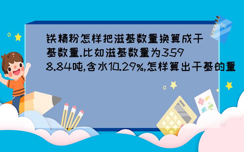 铁精粉怎样把滋基数量换算成干基数量.比如滋基数量为3598.84吨,含水10.29%,怎样算出干基的量（吨）