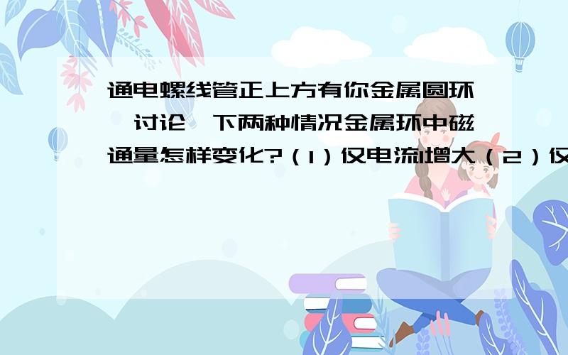 通电螺线管正上方有你金属圆环,讨论一下两种情况金属环中磁通量怎样变化?（1）仅电流I增大（2）仅金属环的半径R曾大（特别急啊）