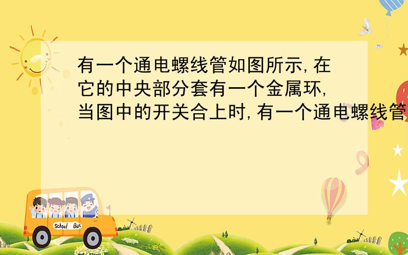 有一个通电螺线管如图所示,在它的中央部分套有一个金属环,当图中的开关合上时,有一个通电螺线管如图所示,在它的中央部分套有一个金属环,当图中的开关合上时,关于环中感应电流的方向