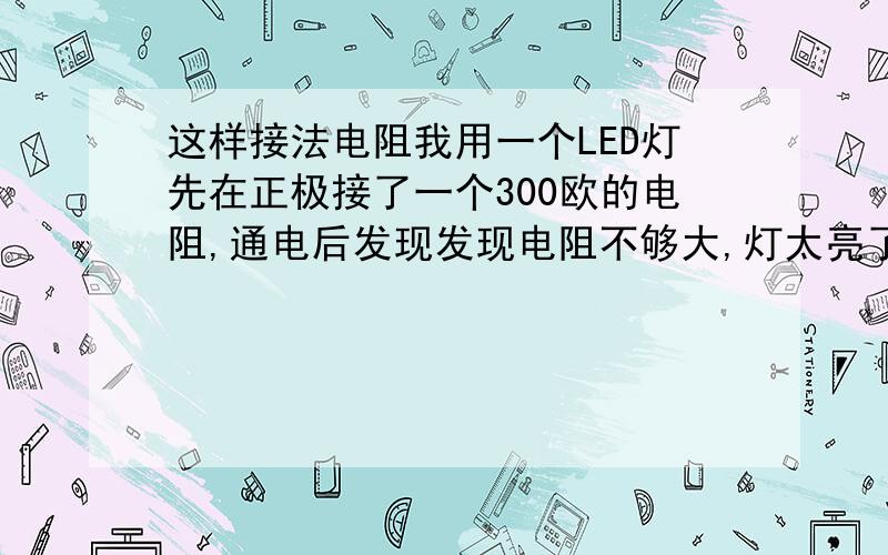 这样接法电阻我用一个LED灯先在正极接了一个300欧的电阻,通电后发现发现电阻不够大,灯太亮了,然后我再从负极接多一个100欧的电阻,使LED灯达到标准亮度.我想问,正极和负极各接一个电阻也