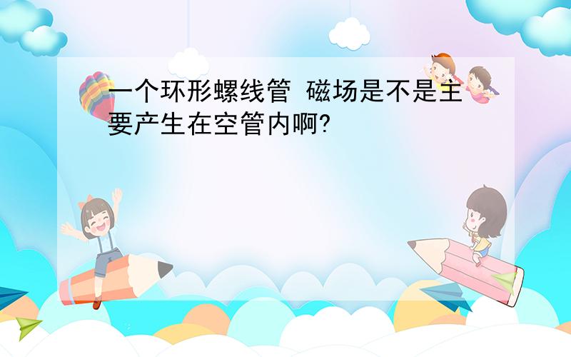 一个环形螺线管 磁场是不是主要产生在空管内啊?