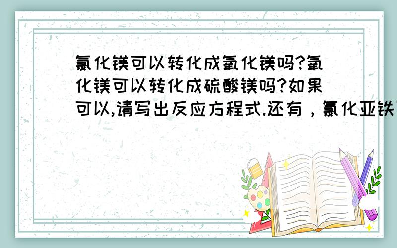 氯化镁可以转化成氧化镁吗?氧化镁可以转化成硫酸镁吗?如果可以,请写出反应方程式.还有，氯化亚铁可以转化成氧化铁吗？