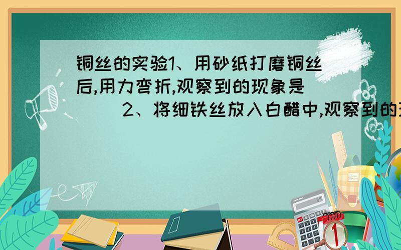 铜丝的实验1、用砂纸打磨铜丝后,用力弯折,观察到的现象是（ ）2、将细铁丝放入白醋中,观察到的现象是（ ）3、将铜丝加热,现象是（ ）根据上述实验,比较铜和镁的性质相同点是：不同点