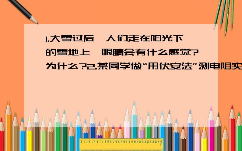 1.大雪过后,人们走在阳光下的雪地上,眼睛会有什么感觉?为什么?2.某同学做“用伏安法”测电阻实验中闭合开关,连续测几组数据发现计算出的电阻逐渐增大,这是什么原因?