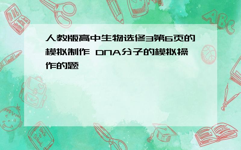 人教版高中生物选修3第6页的模拟制作 DNA分子的模拟操作的题