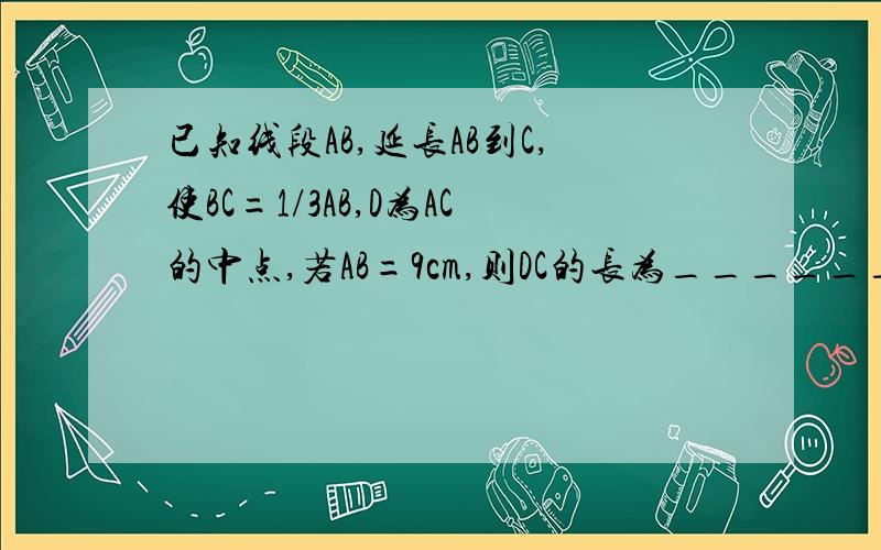 已知线段AB,延长AB到C,使BC=1/3AB,D为AC的中点,若AB=9cm,则DC的长为______.已知：P是线段AB的中点,PA=3cm,则AB=___cm.如图已知点C为AB上一点,AC=12cm,CB=2/3AC,D、E分别为AC、AB的中点,求DE长._______________________A