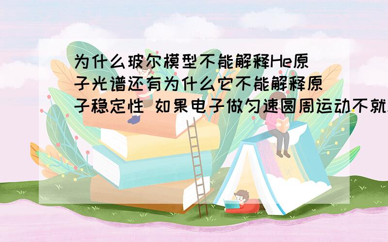 为什么玻尔模型不能解释He原子光谱还有为什么它不能解释原子稳定性 如果电子做匀速圆周运动不就稳定了吗?